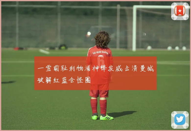 一雪前耻利物浦神锋发威击溃曼城破解红蓝会怪圈