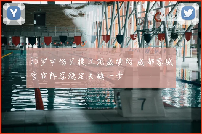 35岁中场买提江完成续约 成都蓉城官宣阵容稳定关键一步