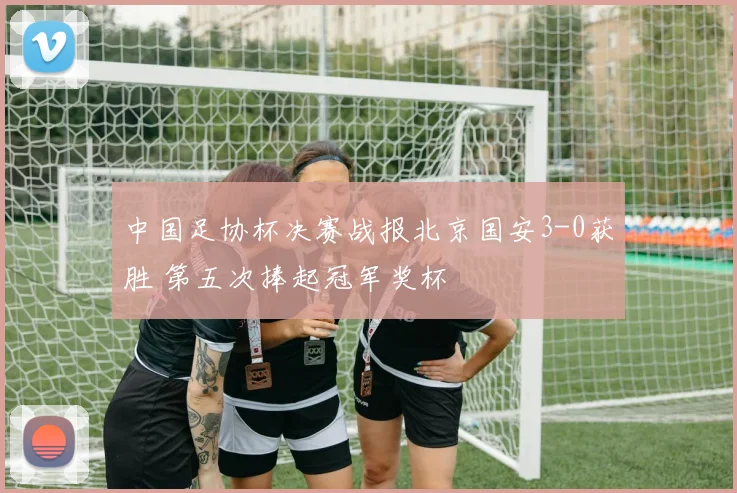 中国足协杯决赛战报北京国安3-0获胜 第五次捧起冠军奖杯