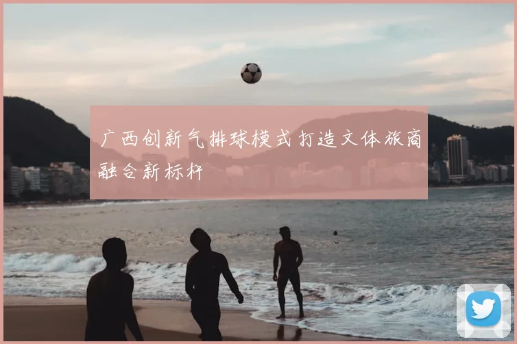 广西创新气排球模式打造文体旅商融合新标杆