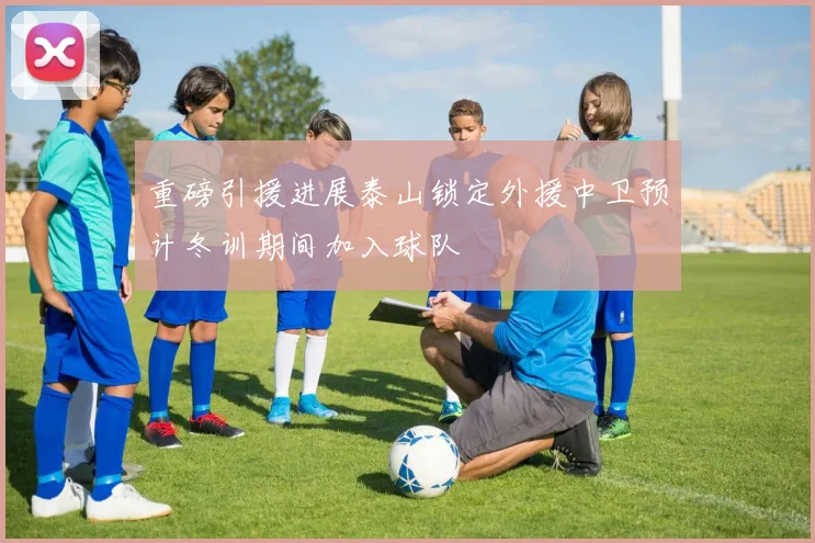 重磅引援进展泰山锁定外援中卫预计冬训期间加入球队