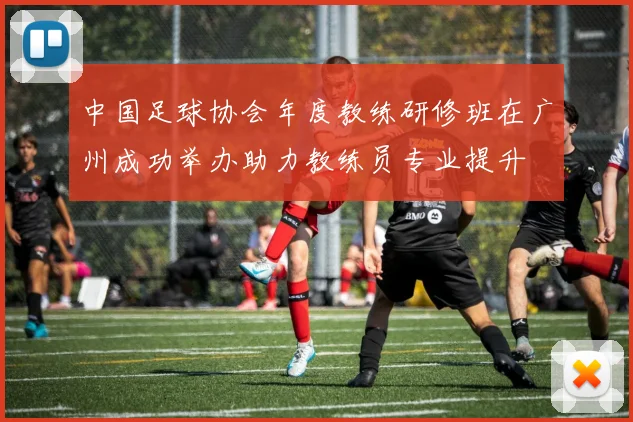 中国足球协会年度教练研修班在广州成功举办助力教练员专业提升
