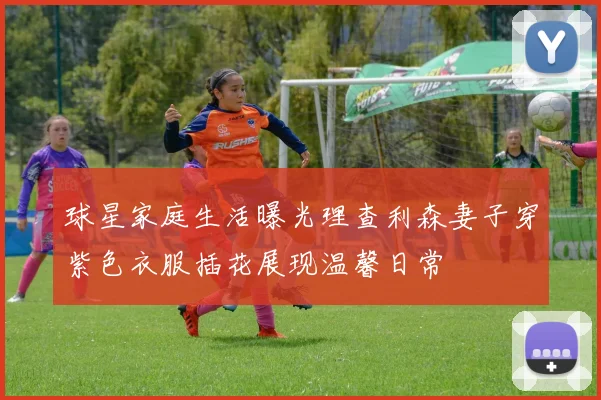 球星家庭生活曝光理查利森妻子穿紫色衣服插花展现温馨日常