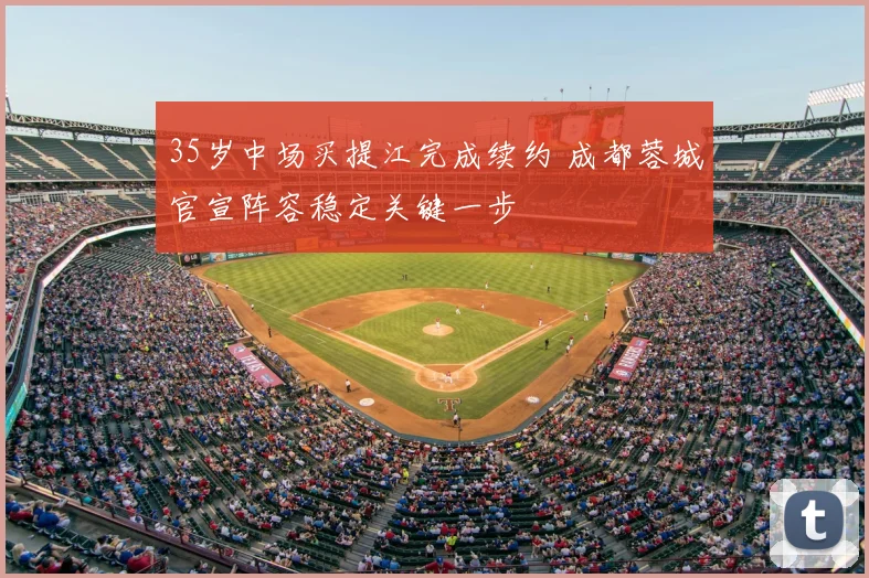 35岁中场买提江完成续约 成都蓉城官宣阵容稳定关键一步