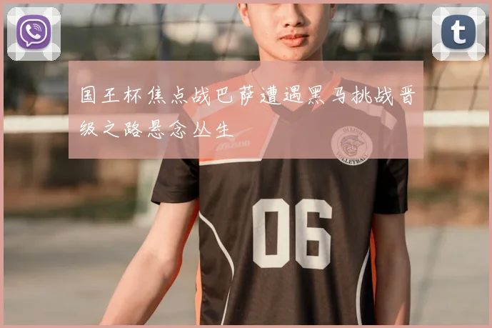 国王杯焦点战巴萨遭遇黑马挑战晋级之路悬念丛生