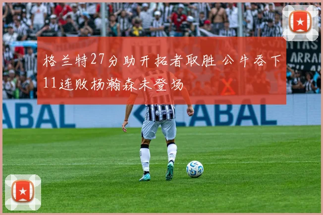 格兰特27分助开拓者取胜 公牛吞下11连败杨瀚森未登场
