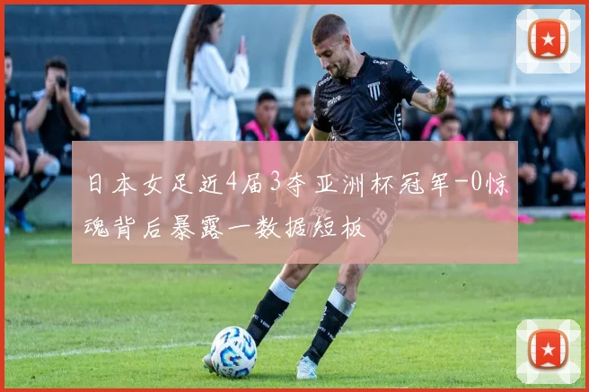 日本女足近4届3夺亚洲杯冠军-0惊魂背后暴露一数据短板