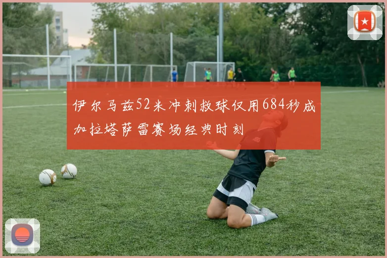 伊尔马兹52米冲刺救球仅用684秒成加拉塔萨雷赛场经典时刻