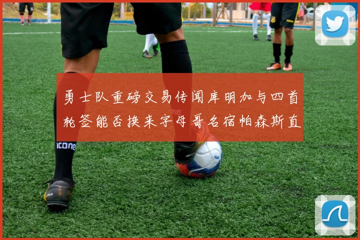 勇士队重磅交易传闻库明加与四首轮签能否换来字母哥名宿帕森斯直言筹码不足