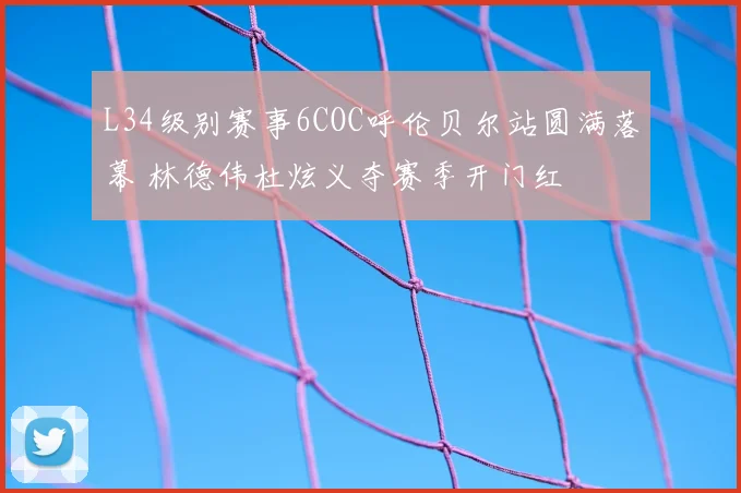 L34级别赛事6COC呼伦贝尔站圆满落幕 林德伟杜炫义夺赛季开门红