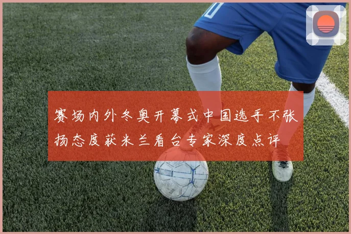 赛场内外冬奥开幕式中国选手不张扬态度获米兰看台专家深度点评