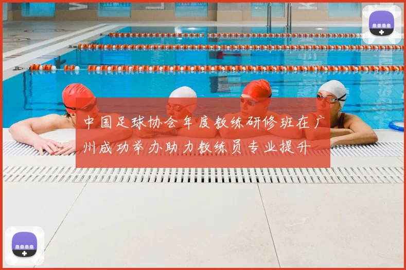 中国足球协会年度教练研修班在广州成功举办助力教练员专业提升